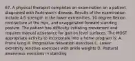 67. A physical therapist completes an examination on a patient diagnosed with Parkinson's disease. Results of the examination include 4/5 strength in the lower extremities, 10 degree flexion contracture at the hips, and exaggerated forward standing posture. The patient has difficulty initiating movement and requires manual assistance for gait on level surfaces. The MOST appropriate activity to incorporate into a home program is: A. Prone lying B. Progressive relaxation exercises C. Lower extremity resistive exercises with ankle weights D. Postural awareness exercises in standing