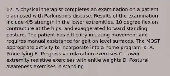 67. A physical therapist completes an examination on a patient diagnosed with Parkinson's disease. Results of the examination include 4/5 strength in the lower extremities, 10 degree flexion contracture at the hips, and exaggerated forward standing posture. The patient has difficulty initiating movement and requires manual assistance for gait on level surfaces. The MOST appropriate activity to incorporate into a home program is: A. Prone lying B. Progressive relaxation exercises C. Lower extremity resistive exercises with ankle weights D. Postural awareness exercises in standing