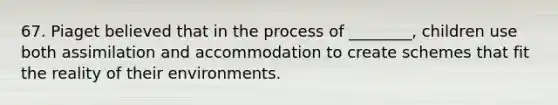 67. Piaget believed that in the process of ________, children use both assimilation and accommodation to create schemes that fit the reality of their environments.