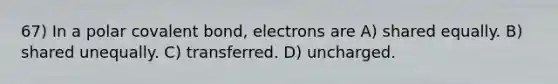 67) In a polar covalent bond, electrons are A) shared equally. B) shared unequally. C) transferred. D) uncharged.