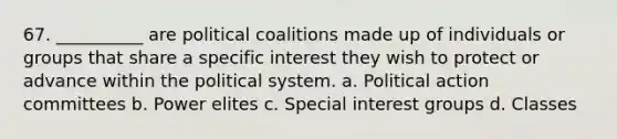 67. __________ are political coalitions made up of individuals or groups that share a specific interest they wish to protect or advance within the political system. a. ​Political action committees b. ​Power elites c. ​Special interest groups d. ​Classes