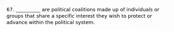 67. __________ are political coalitions made up of individuals or groups that share a specific interest they wish to protect or advance within the political system.