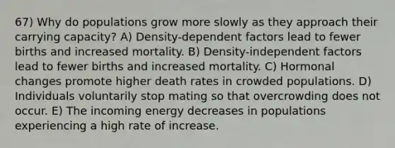 67) Why do populations grow more slowly as they approach their carrying capacity? A) Density-dependent factors lead to fewer births and increased mortality. B) Density-independent factors lead to fewer births and increased mortality. C) Hormonal changes promote higher death rates in crowded populations. D) Individuals voluntarily stop mating so that overcrowding does not occur. E) The incoming energy decreases in populations experiencing a high rate of increase.