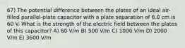 67) The potential difference between the plates of an ideal air-filled parallel-plate capacitor with a plate separation of 6.0 cm is 60 V. What is the strength of the electric field between the plates of this capacitor? A) 60 V/m B) 500 V/m C) 1000 V/m D) 2000 V/m E) 3600 V/m