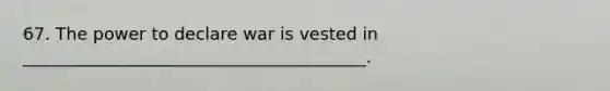 67. The power to declare war is vested in ________________________________________.