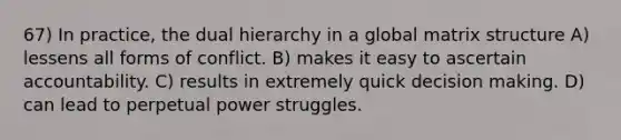 67) In practice, the dual hierarchy in a global matrix structure A) lessens all forms of conflict. B) makes it easy to ascertain accountability. C) results in extremely quick decision making. D) can lead to perpetual power struggles.