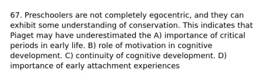 67. Preschoolers are not completely egocentric, and they can exhibit some understanding of conservation. This indicates that Piaget may have underestimated the A) importance of <a href='https://www.questionai.com/knowledge/kr6CQKEUVb-critical-period' class='anchor-knowledge'>critical period</a>s in early life. B) role of motivation in cognitive development. C) continuity of cognitive development. D) importance of early attachment experiences