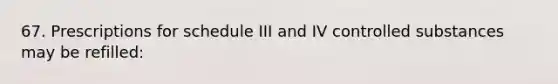 67. Prescriptions for schedule III and IV controlled substances may be refilled: