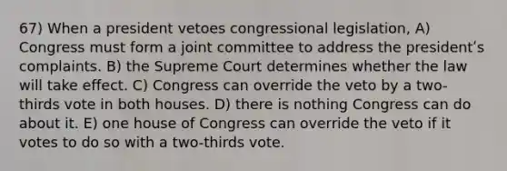 67) When a president vetoes congressional legislation, A) Congress must form a joint committee to address the presidentʹs complaints. B) the Supreme Court determines whether the law will take effect. C) Congress can override the veto by a two-thirds vote in both houses. D) there is nothing Congress can do about it. E) one house of Congress can override the veto if it votes to do so with a two-thirds vote.