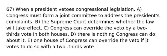 67) When a president vetoes congressional legislation, A) Congress must form a joint committee to address the president's complaints. B) the Supreme Court determines whether the law will take effect. C) Congress can override the veto by a two-thirds vote in both houses. D) there is nothing Congress can do about it. E) one house of Congress can override the veto if it votes to do so with a two -thirds vote.