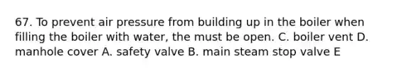 67. To prevent air pressure from building up in the boiler when filling the boiler with water, the must be open. С. boiler vent D. manhole cover A. safety valve B. main steam stop valve E