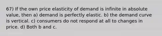 67) If the own price elasticity of demand is infinite in <a href='https://www.questionai.com/knowledge/kbbTh4ZPeb-absolute-value' class='anchor-knowledge'>absolute value</a>, then a) demand is perfectly elastic. b) the demand curve is vertical. c) consumers do not respond at all to changes in price. d) Both b and c.