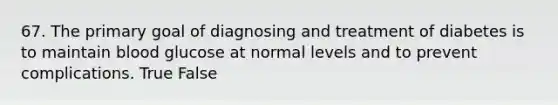 67. The primary goal of diagnosing and treatment of diabetes is to maintain blood glucose at normal levels and to prevent complications. True False