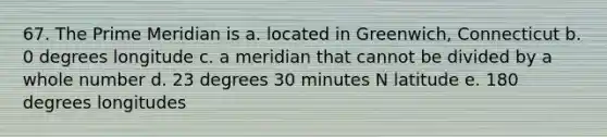 67. The Prime Meridian is a. located in Greenwich, Connecticut b. 0 degrees longitude c. a meridian that cannot be divided by a whole number d. 23 degrees 30 minutes N latitude e. 180 degrees longitudes