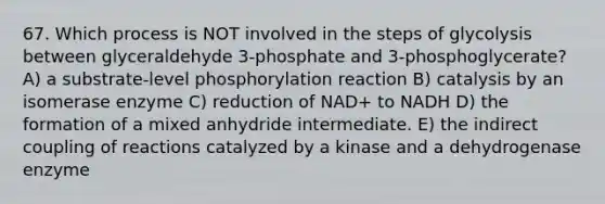 67. Which process is NOT involved in the steps of glycolysis between glyceraldehyde 3-phosphate and 3-phosphoglycerate? A) a substrate-level phosphorylation reaction B) catalysis by an isomerase enzyme C) reduction of NAD+ to NADH D) the formation of a mixed anhydride intermediate. E) the indirect coupling of reactions catalyzed by a kinase and a dehydrogenase enzyme