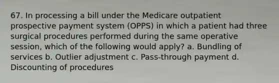 67. In processing a bill under the Medicare outpatient prospective payment system (OPPS) in which a patient had three surgical procedures performed during the same operative session, which of the following would apply? a. Bundling of services b. Outlier adjustment c. Pass-through payment d. Discounting of procedures