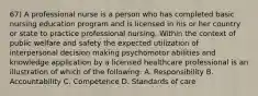 67) A professional nurse is a person who has completed basic nursing education program and is licensed in his or her country or state to practice professional nursing. Within the context of public welfare and safety the expected utilization of interpersonal decision making psychomotor abilities and knowledge application by a licensed healthcare professional is an illustration of which of the following: A. Responsibility B. Accountability C. Competence D. Standards of care