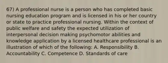 67) A professional nurse is a person who has completed basic nursing education program and is licensed in his or her country or state to practice professional nursing. Within the context of public welfare and safety the expected utilization of interpersonal decision making psychomotor abilities and knowledge application by a licensed healthcare professional is an illustration of which of the following: A. Responsibility B. Accountability C. Competence D. Standards of care