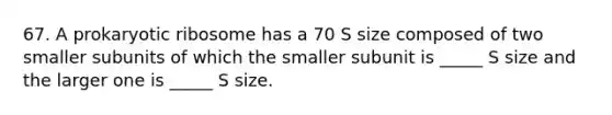 67. A prokaryotic ribosome has a 70 S size composed of two smaller subunits of which the smaller subunit is _____ S size and the larger one is _____ S size.