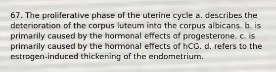 67. The proliferative phase of the uterine cycle a. describes the deterioration of the corpus luteum into the corpus albicans. b. is primarily caused by the hormonal effects of progesterone. c. is primarily caused by the hormonal effects of hCG. d. refers to the estrogen-induced thickening of the endometrium.