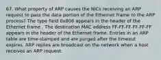 67. What property of ARP causes the NICs receiving an ARP request to pass the data portion of the Ethernet frame to the ARP process? The type field 0x806 appears in the header of the Ethernet frame . The destination MAC address FF-FF-FF-FF-FF-FF appears in the header of the Ethernet frame. Entries in an ARP table are time-stamped and are purged after the timeout expires. ARP replies are broadcast on the network when a host receives an ARP request.