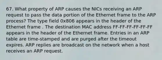 67. What property of ARP causes the NICs receiving an ARP request to pass the data portion of the Ethernet frame to the ARP process? The type field 0x806 appears in the header of the Ethernet frame . The destination MAC address FF-FF-FF-FF-FF-FF appears in the header of the Ethernet frame. Entries in an ARP table are time-stamped and are purged after the timeout expires. ARP replies are broadcast on the network when a host receives an ARP request.