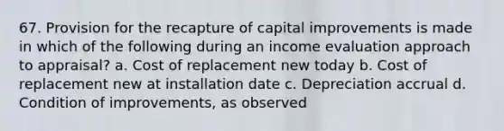 67. Provision for the recapture of capital improvements is made in which of the following during an income evaluation approach to appraisal? a. Cost of replacement new today b. Cost of replacement new at installation date c. Depreciation accrual d. Condition of improvements, as observed