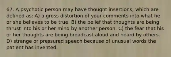 67. A psychotic person may have thought insertions, which are defined as: A) a gross distortion of your comments into what he or she believes to be true. B) the belief that thoughts are being thrust into his or her mind by another person. C) the fear that his or her thoughts are being broadcast aloud and heard by others. D) strange or pressured speech because of unusual words the patient has invented.