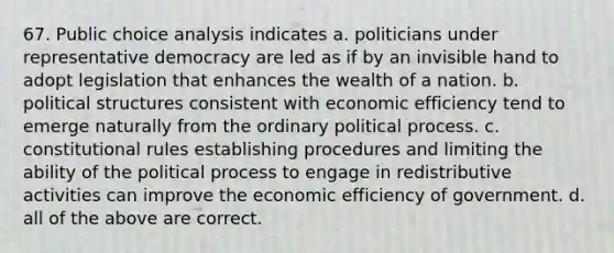 67. Public choice analysis indicates a. politicians under representative democracy are led as if by an invisible hand to adopt legislation that enhances the wealth of a nation. b. political structures consistent with economic efficiency tend to emerge naturally from the ordinary political process. c. constitutional rules establishing procedures and limiting the ability of the political process to engage in redistributive activities can improve the economic efficiency of government. d. all of the above are correct.