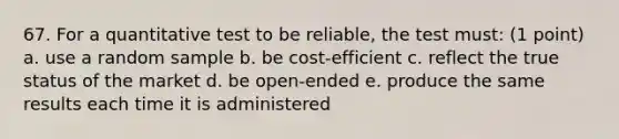 67. For a quantitative test to be reliable, the test must: (1 point) a. use a random sample b. be cost-efficient c. reflect the true status of the market d. be open-ended e. produce the same results each time it is administered