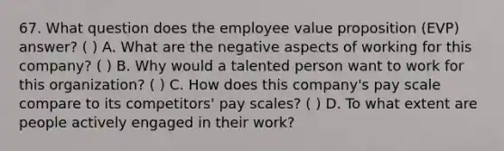 67. What question does the employee value proposition (EVP) answer? ( ) A. What are the negative aspects of working for this company? ( ) B. Why would a talented person want to work for this organization? ( ) C. How does this company's pay scale compare to its competitors' pay scales? ( ) D. To what extent are people actively engaged in their work?