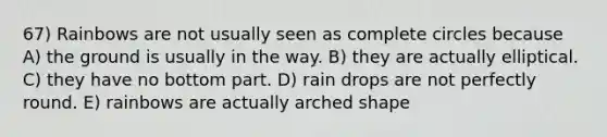 67) Rainbows are not usually seen as complete circles because A) the ground is usually in the way. B) they are actually elliptical. C) they have no bottom part. D) rain drops are not perfectly round. E) rainbows are actually arched shape