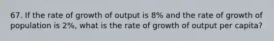 67. If the rate of growth of output is 8% and the rate of growth of population is 2%, what is the rate of growth of output per capita?