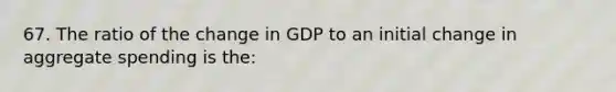 67. The ratio of the change in GDP to an initial change in aggregate spending is the: