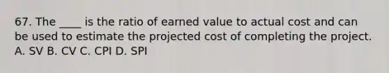 67. The ____ is the ratio of earned value to actual cost and can be used to estimate the projected cost of completing the project. A. SV B. CV C. CPI D. SPI