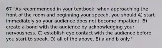 67 "As recommended in your textbook, when approaching the front of the room and beginning your speech, you should A) start immediately so your audience does not become impatient. B) create a bond with the audience by acknowledging your nervousness. C) establish eye contact with the audience before you start to speak. D) all of the above. E) a and b only."