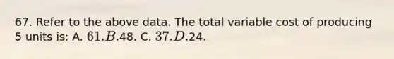 67. Refer to the above data. The total variable cost of producing 5 units is: A. 61. B.48. C. 37. D.24.