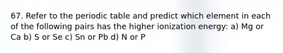 67. Refer to the periodic table and predict which element in each of the following pairs has the higher ionization energy: a) Mg or Ca b) S or Se c) Sn or Pb d) N or P