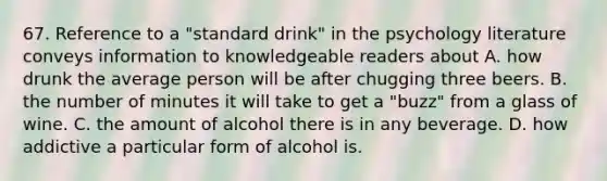 67. Reference to a "standard drink" in the psychology literature conveys information to knowledgeable readers about A. how drunk the average person will be after chugging three beers. B. the number of minutes it will take to get a "buzz" from a glass of wine. C. the amount of alcohol there is in any beverage. D. how addictive a particular form of alcohol is.