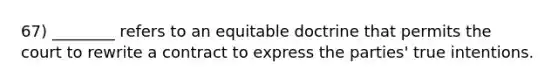 67) ________ refers to an equitable doctrine that permits the court to rewrite a contract to express the parties' true intentions.