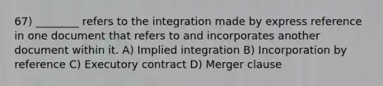 67) ________ refers to the integration made by express reference in one document that refers to and incorporates another document within it. A) Implied integration B) Incorporation by reference C) Executory contract D) Merger clause