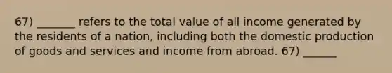 67) _______ refers to the total value of all income generated by the residents of a nation, including both the domestic production of goods and services and income from abroad. 67) ______