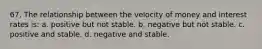 67. The relationship between the velocity of money and interest rates is: a. positive but not stable. b. negative but not stable. c. positive and stable. d. negative and stable.