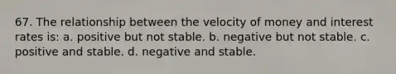 67. The relationship between the velocity of money and interest rates is: a. positive but not stable. b. negative but not stable. c. positive and stable. d. negative and stable.