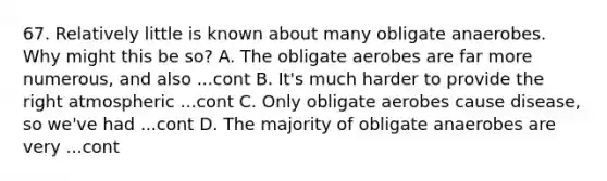 67. Relatively little is known about many obligate anaerobes. Why might this be so? A. The obligate aerobes are far more numerous, and also ...cont B. It's much harder to provide the right atmospheric ...cont C. Only obligate aerobes cause disease, so we've had ...cont D. The majority of obligate anaerobes are very ...cont