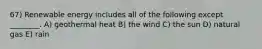 67) Renewable energy includes all of the following except ________. A) geothermal heat B) the wind C) the sun D) natural gas E) rain