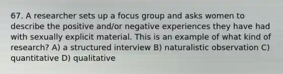 67. A researcher sets up a focus group and asks women to describe the positive and/or negative experiences they have had with sexually explicit material. This is an example of what kind of research? A) a structured interview B) naturalistic observation C) quantitative D) qualitative