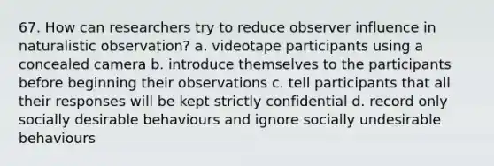 67. How can researchers try to reduce observer influence in naturalistic observation? a. videotape participants using a concealed camera b. introduce themselves to the participants before beginning their observations c. tell participants that all their responses will be kept strictly confidential d. record only socially desirable behaviours and ignore socially undesirable behaviours