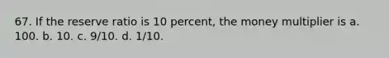 67. If the reserve ratio is 10 percent, the money multiplier is a. 100. b. 10. c. 9/10. d. 1/10.