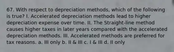 67. With respect to depreciation methods, which of the following is true? I. Accelerated depreciation methods lead to higher depreciation expense over time. II. The Straight-line method causes higher taxes in later years compared with the accelerated depreciation methods. III. Accelerated methods are preferred for tax reasons. a. III only b. II & III c. I & III d. II only